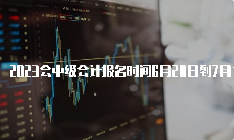 2023会中级会计报名时间6月20日到7月10日