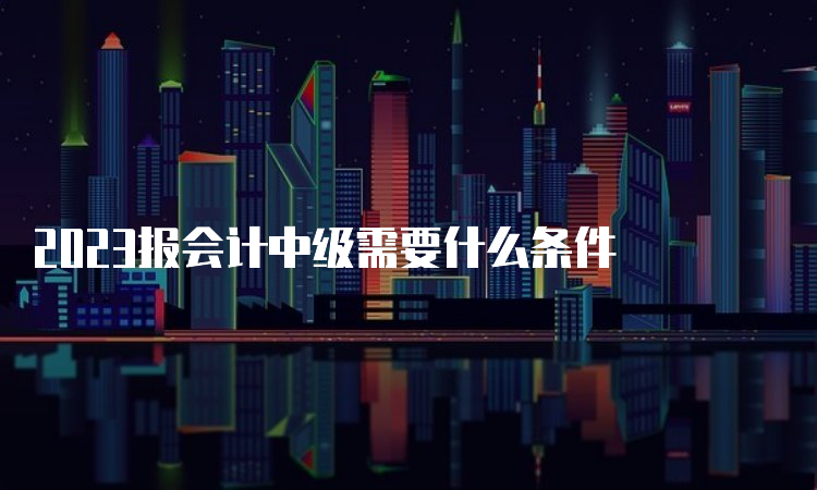 2023报会计中级需要什么条件