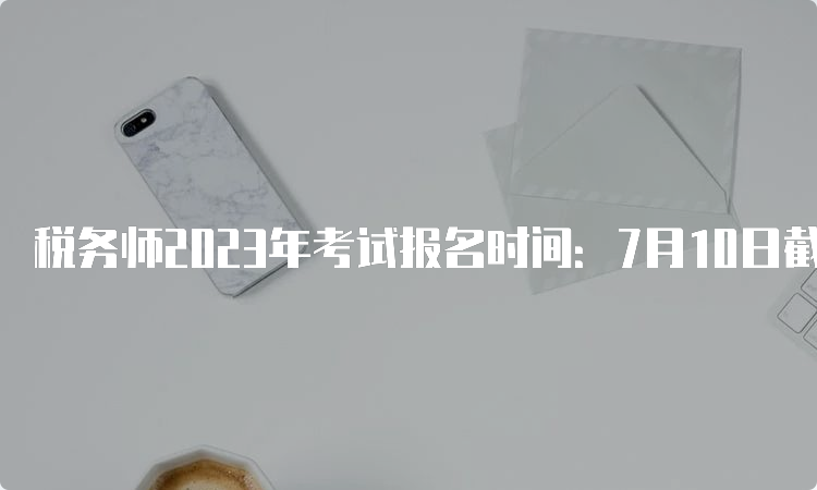 税务师2023年考试报名时间：7月10日截止