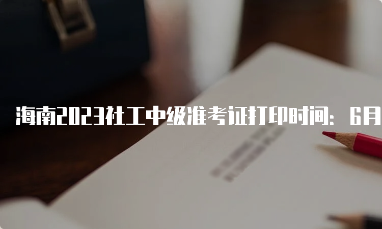 海南2023社工中级准考证打印时间：6月2号-6月11号