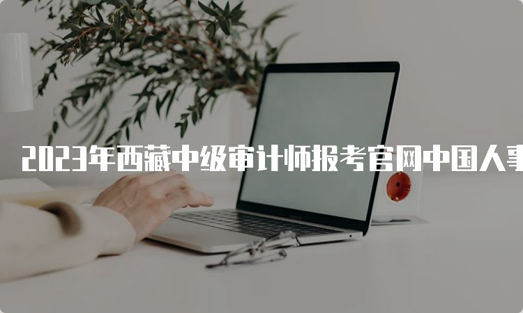 2023年西藏中级审计师报考官网中国人事考试网