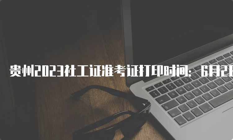 贵州2023社工证准考证打印时间：6月2日-11日