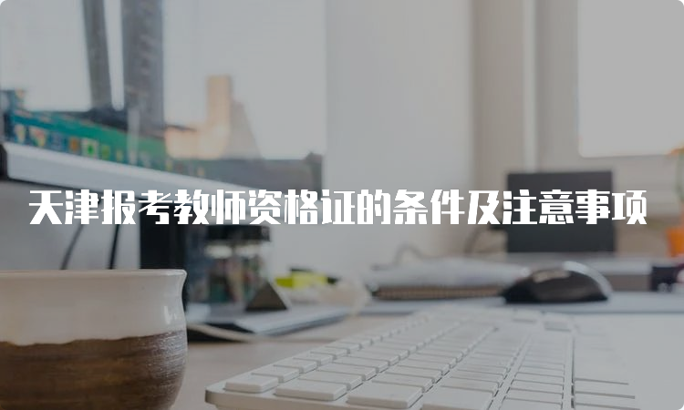 天津报考教师资格证的条件及注意事项