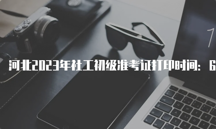 河北2023年社工初级准考证打印时间：6月7号开始