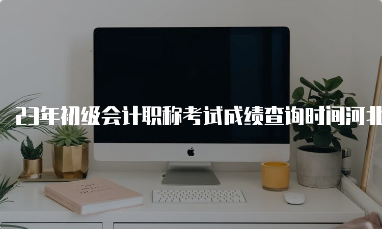 23年初级会计职称考试成绩查询时间河北：6月16日前