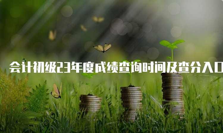 会计初级23年度成绩查询时间及查分入口：6月16日前下发全国会计资格评价网