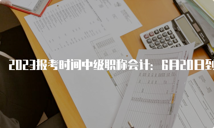 2023报考时间中级职称会计：6月20日到7月10日