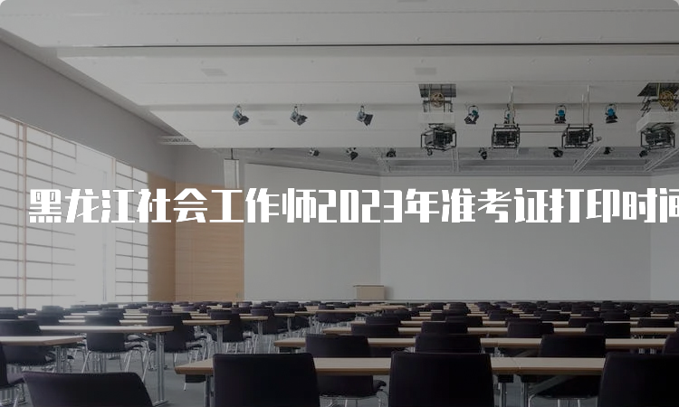 黑龙江社会工作师2023年准考证打印时间