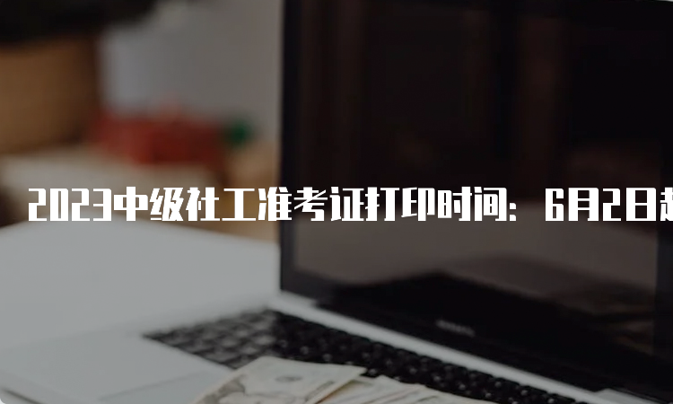 2023中级社工准考证打印时间：6月2日起