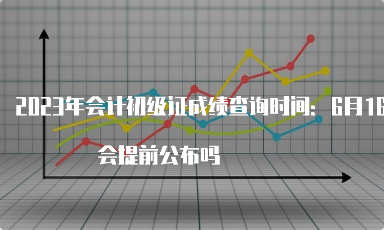 2023年会计初级证成绩查询时间：6月16日前 会提前公布吗