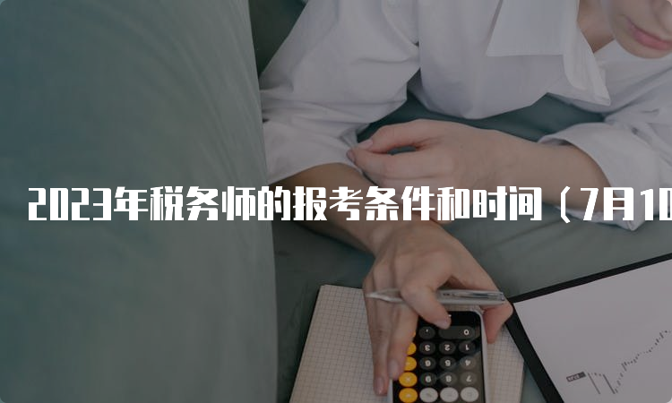 2023年税务师的报考条件和时间（7月10日报名截止）