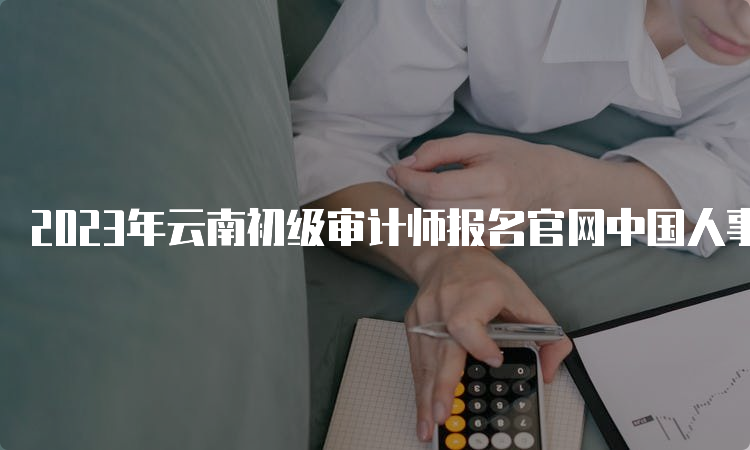 2023年云南初级审计师报名官网中国人事考试网，报名6月6日至16日进行