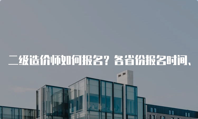 二级造价师如何报名？各省份报名时间、费用和网址详解