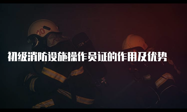 初级消防设施操作员证的作用及优势