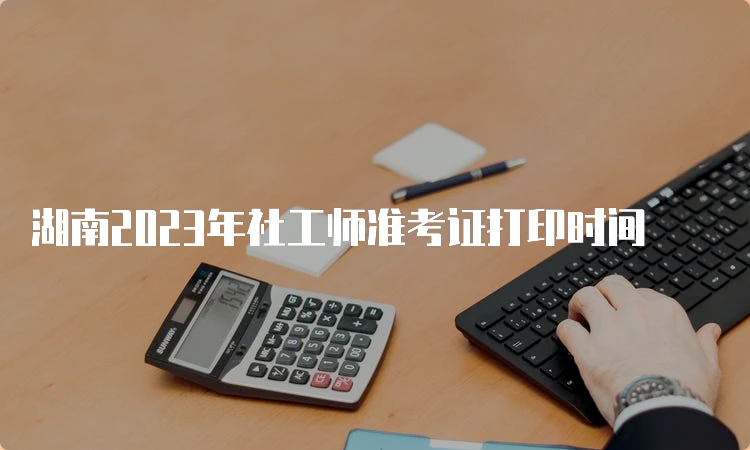 湖南2023年社工师准考证打印时间