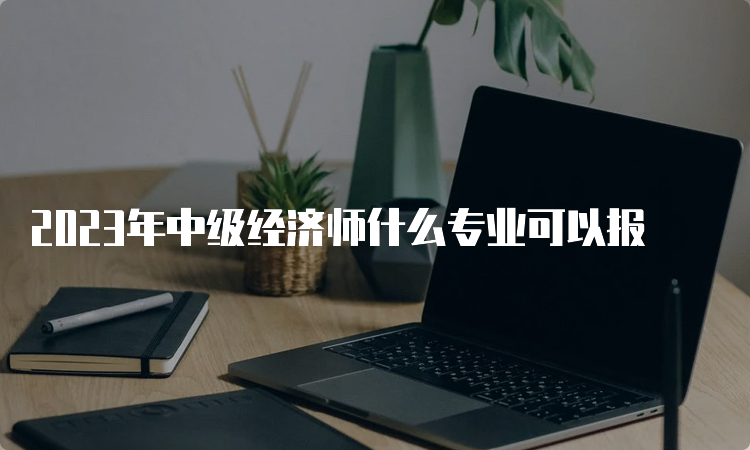 2023年中级经济师什么专业可以报