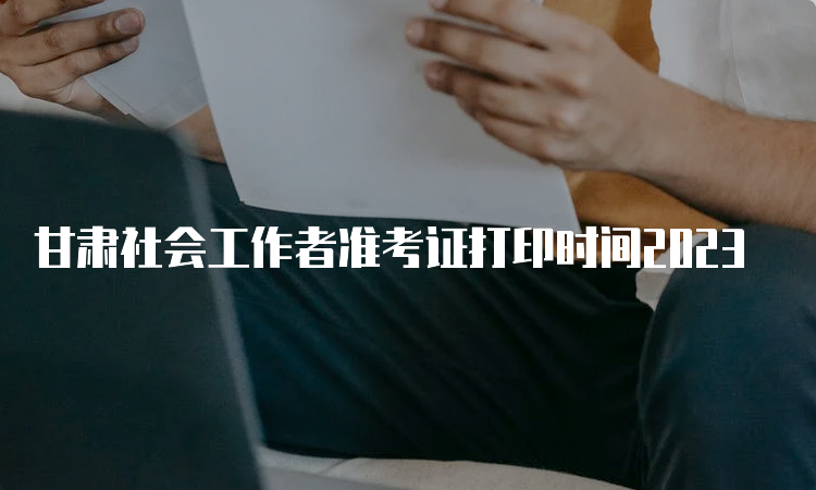 甘肃社会工作者准考证打印时间2023