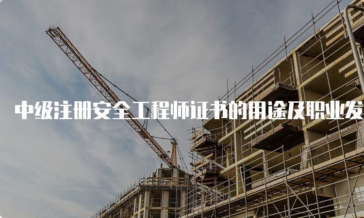 中级注册安全工程师证书的用途及职业发展方向