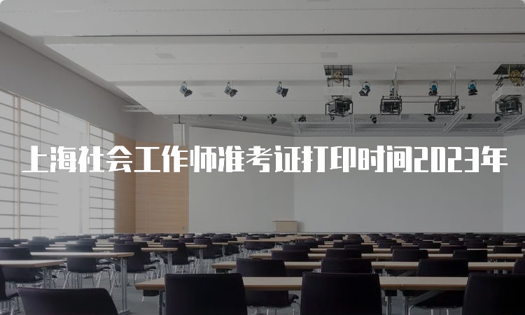 上海社会工作师准考证打印时间2023年