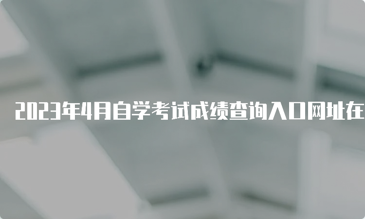 2023年4月自学考试成绩查询入口网址在何处