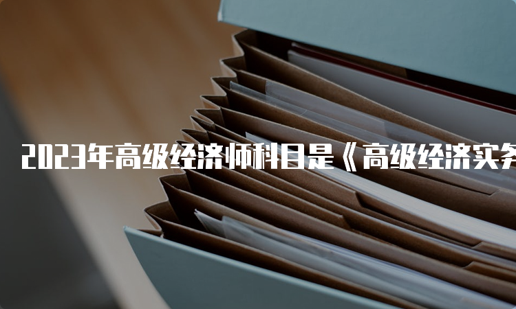 2023年高级经济师科目是《高级经济实务》