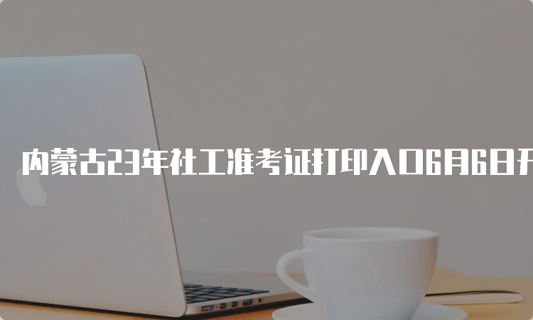 内蒙古23年社工准考证打印入口6月6日开通