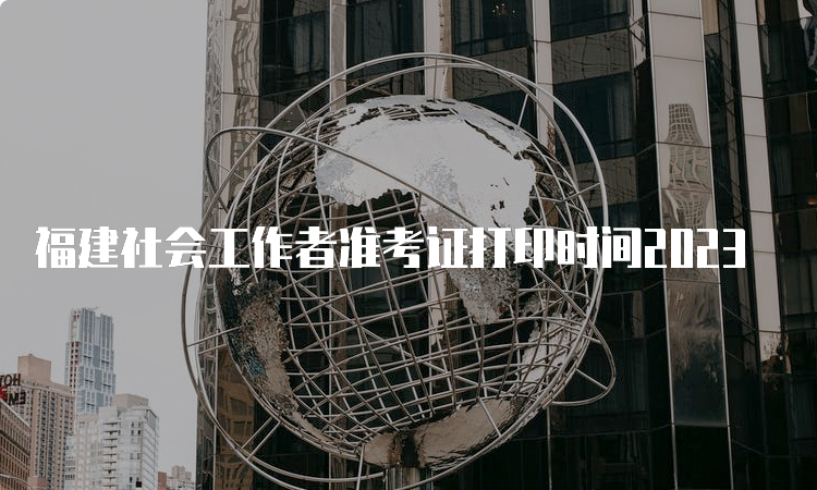 福建社会工作者准考证打印时间2023