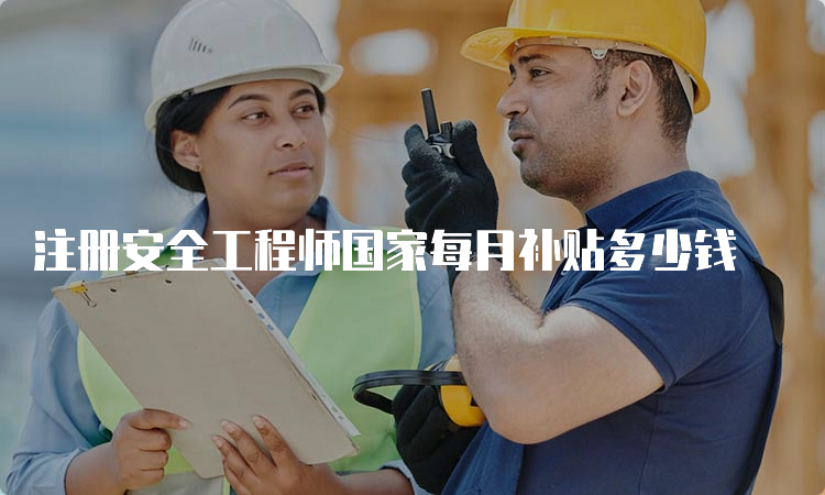 注册安全工程师国家每月补贴多少钱