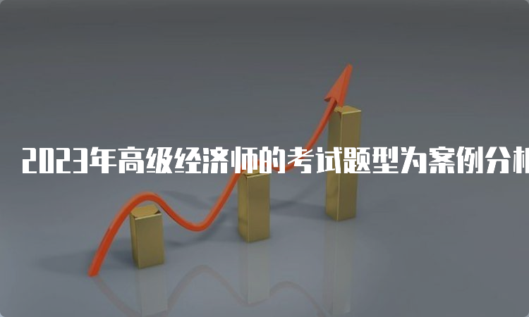 2023年高级经济师的考试题型为案例分析题和论述题