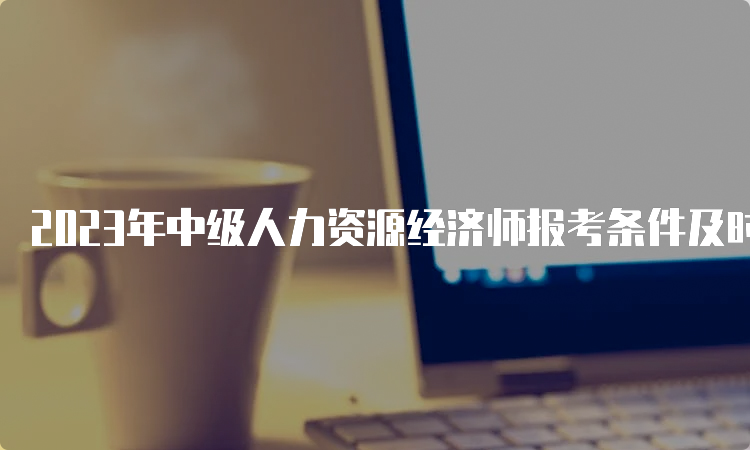 2023年中级人力资源经济师报考条件及时间