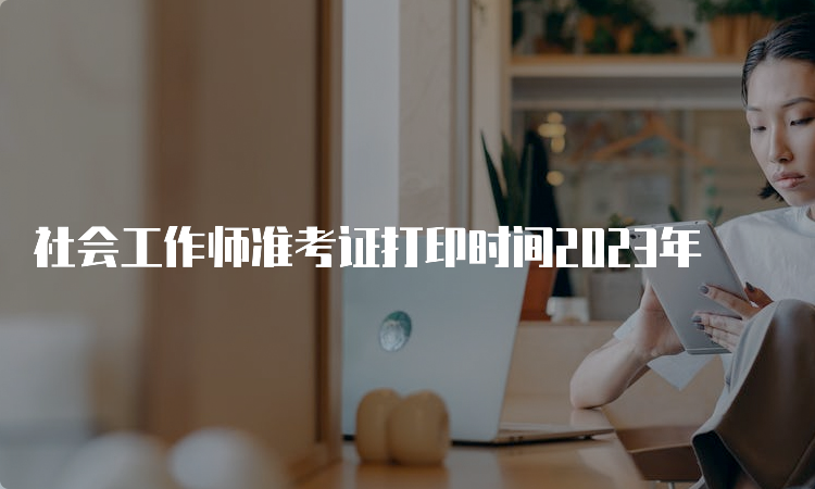 社会工作师准考证打印时间2023年