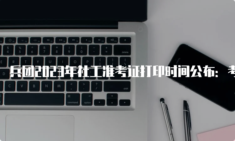 兵团2023年社工准考证打印时间公布：考前一周