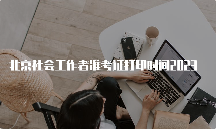 北京社会工作者准考证打印时间2023