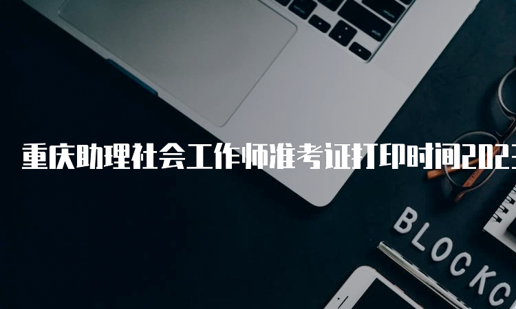 重庆助理社会工作师准考证打印时间2023：6月5号至9号