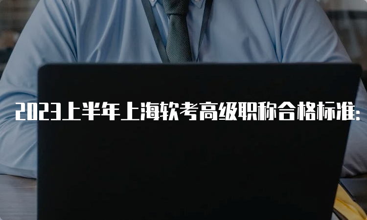 2023上半年上海软考高级职称合格标准：45分