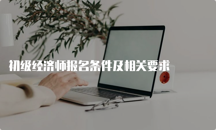 初级经济师报名条件及相关要求