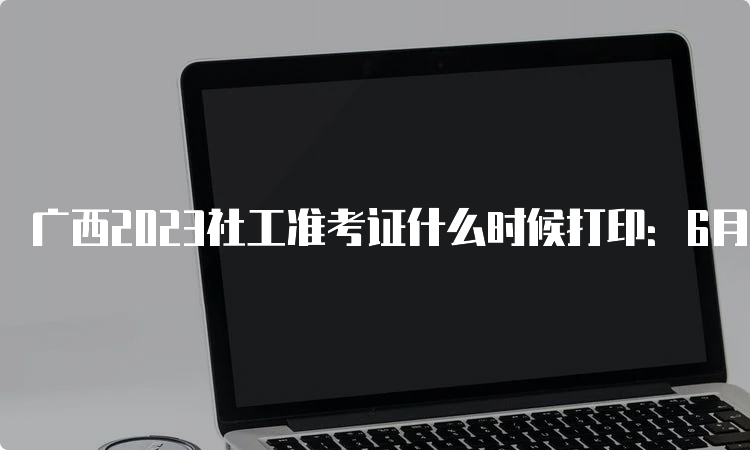 广西2023社工准考证什么时候打印：6月5日起