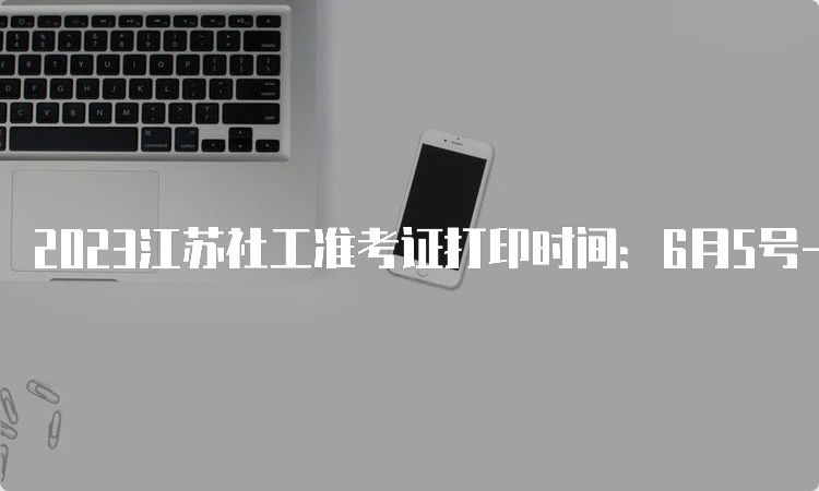 2023江苏社工准考证打印时间：6月5号-9号