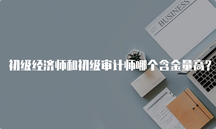 初级经济师和初级审计师哪个含金量高？