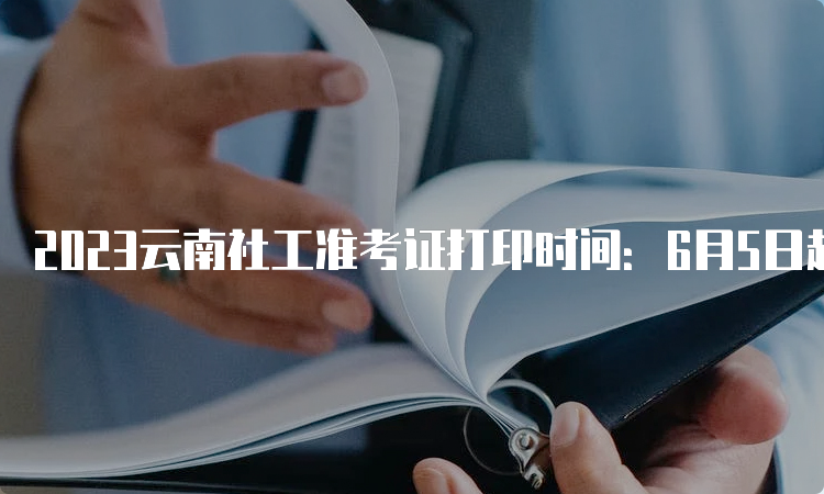 2023云南社工准考证打印时间：6月5日起