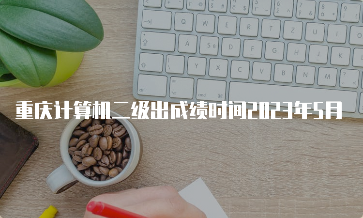 重庆计算机二级出成绩时间2023年5月