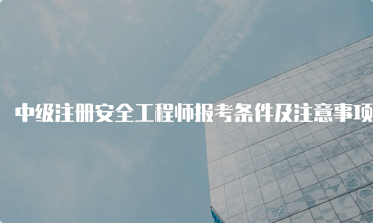 中级注册安全工程师报考条件及注意事项