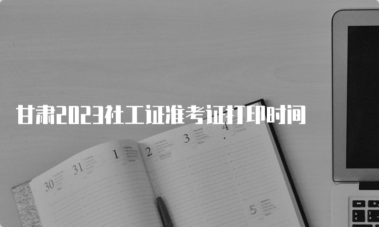 甘肃2023社工证准考证打印时间