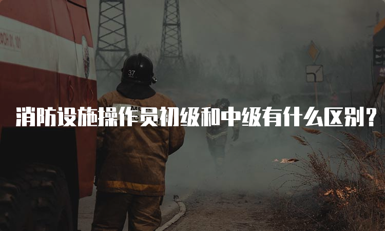 消防设施操作员初级和中级有什么区别？