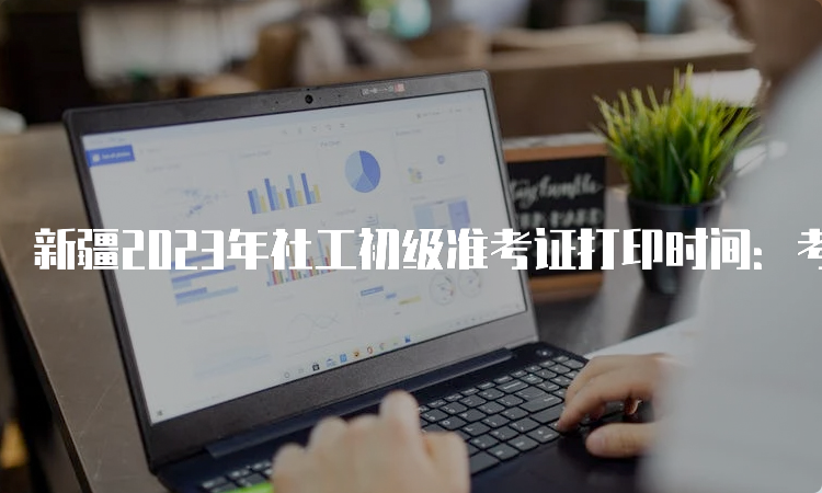 新疆2023年社工初级准考证打印时间：考前一周