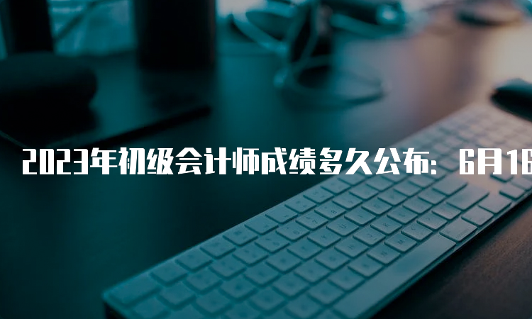 2023年初级会计师成绩多久公布：6月16日前