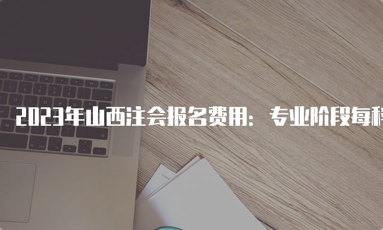 2023年山西注会报名费用：专业阶段每科80元