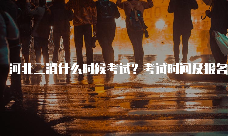 河北二消什么时候考试？考试时间及报名流程详细说明