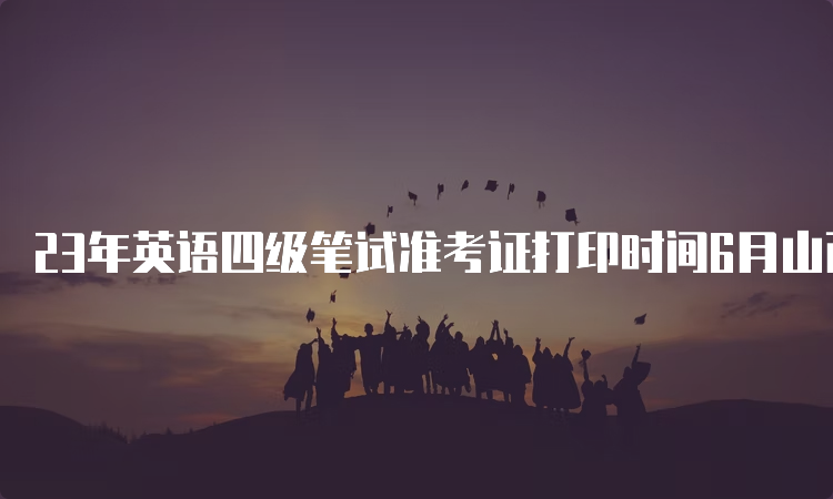 23年英语四级笔试准考证打印时间6月山西