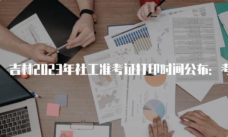 吉林2023年社工准考证打印时间公布：考前一周开始打印